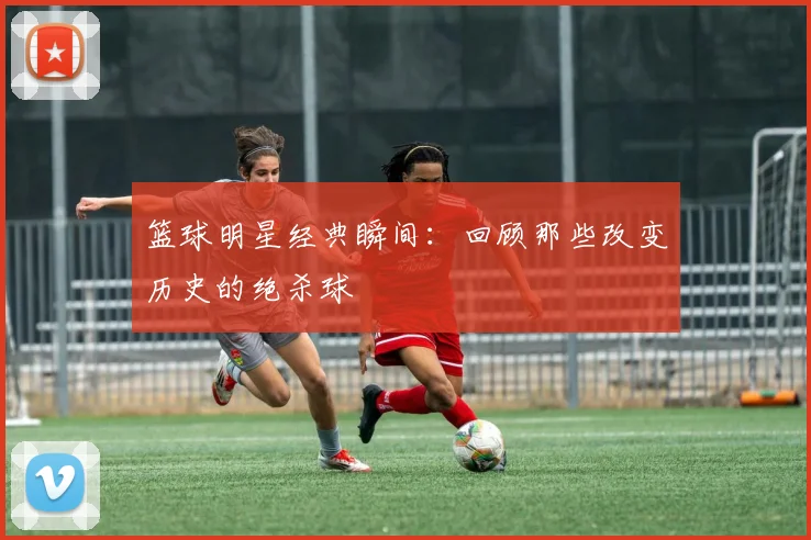 篮球明星经典瞬间：回顾那些改变历史的绝杀球