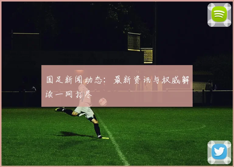 国足新闻动态：最新资讯与权威解读一网打尽