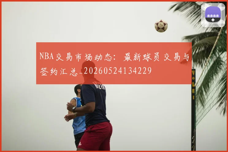 NBA交易市场动态：最新球员交易与签约汇总_20260524134229