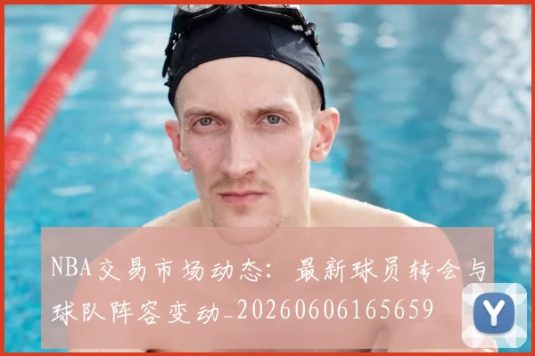 NBA交易市场动态：最新球员转会与球队阵容变动_20260606165659