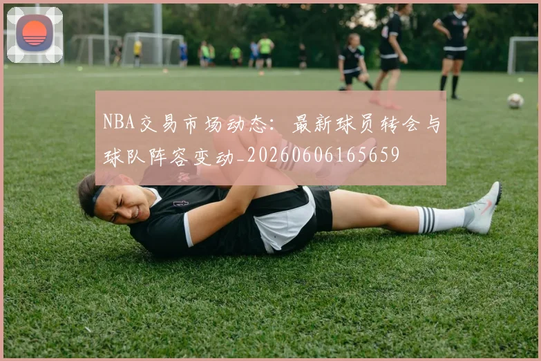 NBA交易市场动态：最新球员转会与球队阵容变动_20260606165659