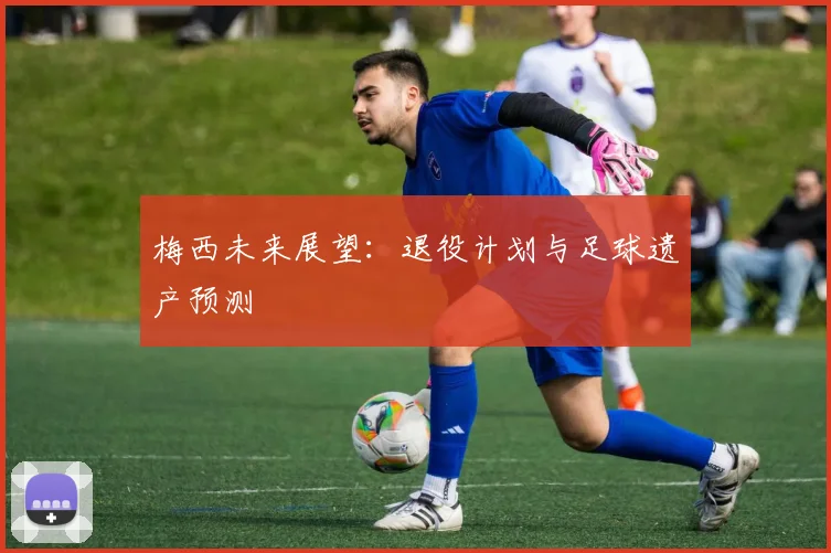 梅西未来展望：退役计划与足球遗产预测